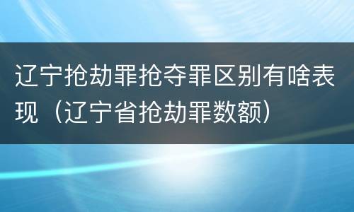 辽宁抢劫罪抢夺罪区别有啥表现（辽宁省抢劫罪数额）