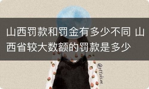 山西罚款和罚金有多少不同 山西省较大数额的罚款是多少