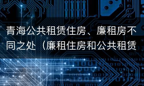 青海公共租赁住房、廉租房不同之处（廉租住房和公共租赁住房）