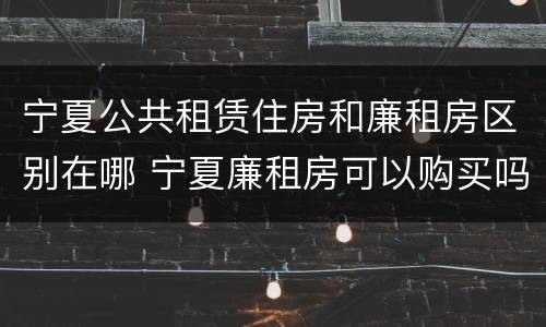 宁夏公共租赁住房和廉租房区别在哪 宁夏廉租房可以购买吗