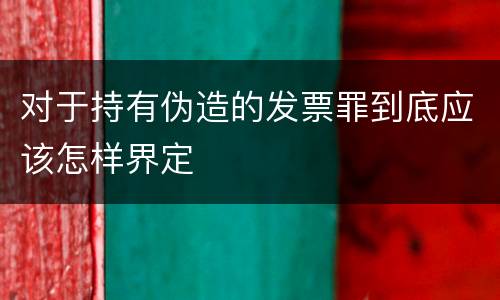 对于持有伪造的发票罪到底应该怎样界定