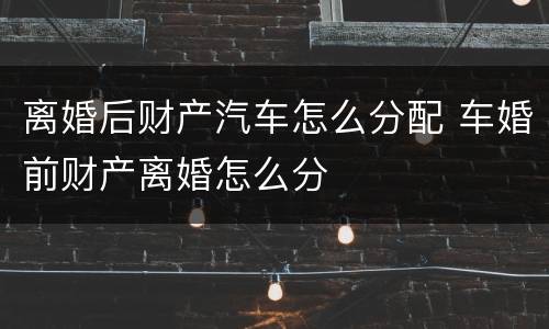 离婚后财产汽车怎么分配 车婚前财产离婚怎么分