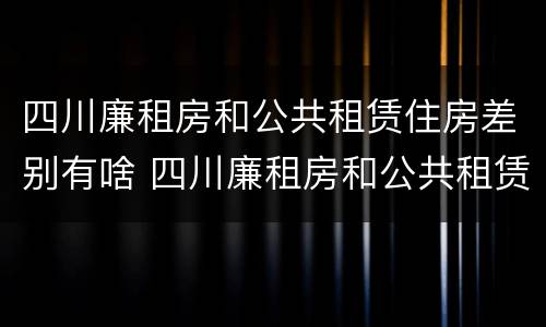 四川廉租房和公共租赁住房差别有啥 四川廉租房和公共租赁住房差别有啥不一样