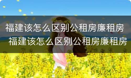 福建该怎么区别公租房廉租房 福建该怎么区别公租房廉租房和住宅