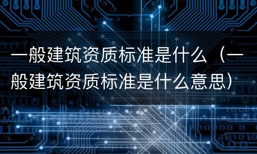 一般建筑资质标准是什么（一般建筑资质标准是什么意思）