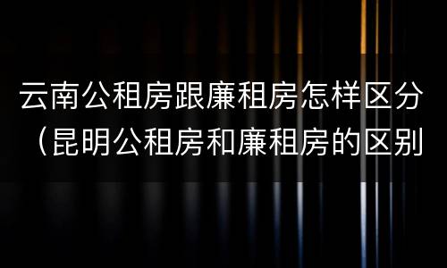 云南公租房跟廉租房怎样区分（昆明公租房和廉租房的区别）