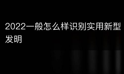 2022一般怎么样识别实用新型发明