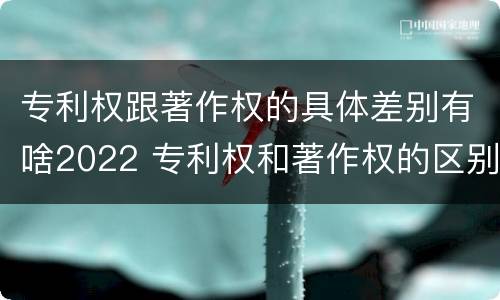 专利权跟著作权的具体差别有啥2022 专利权和著作权的区别