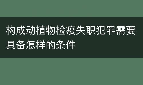 构成动植物检疫失职犯罪需要具备怎样的条件