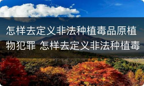 怎样去定义非法种植毒品原植物犯罪 怎样去定义非法种植毒品原植物犯罪