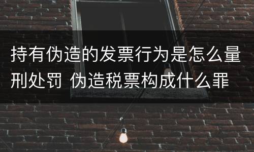 持有伪造的发票行为是怎么量刑处罚 伪造税票构成什么罪