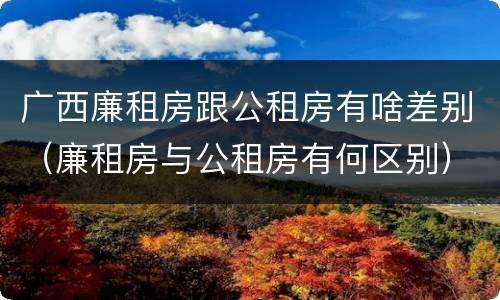 广西廉租房跟公租房有啥差别（廉租房与公租房有何区别）