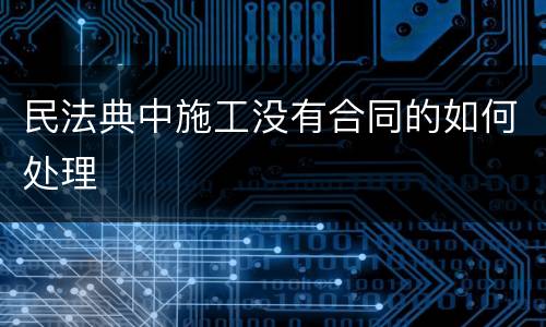 民法典中施工没有合同的如何处理