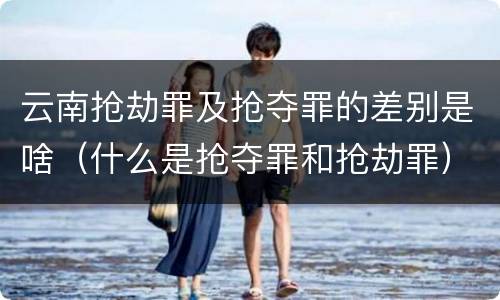 云南抢劫罪及抢夺罪的差别是啥（什么是抢夺罪和抢劫罪）