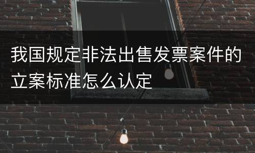 我国规定非法出售发票案件的立案标准怎么认定