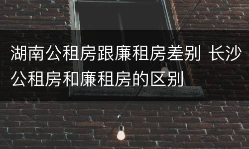 湖南公租房跟廉租房差别 长沙公租房和廉租房的区别