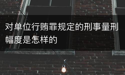 对单位行贿罪规定的刑事量刑幅度是怎样的