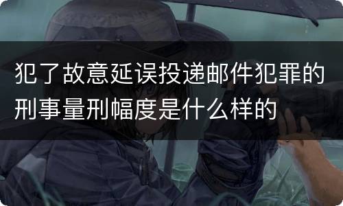 犯了故意延误投递邮件犯罪的刑事量刑幅度是什么样的