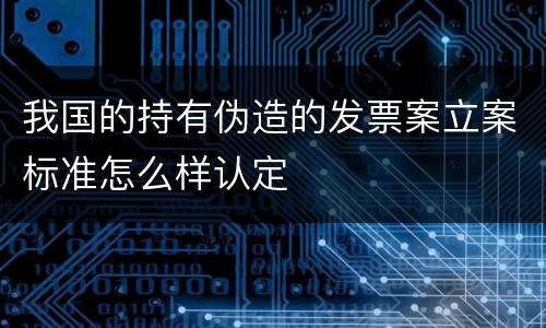 我国的持有伪造的发票案立案标准怎么样认定