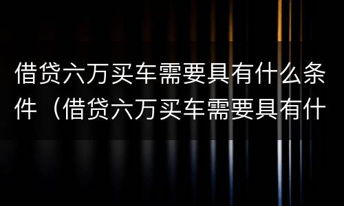 借贷六万买车需要具有什么条件（借贷六万买车需要具有什么条件和手续）