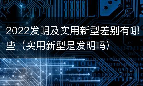 2022发明及实用新型差别有哪些（实用新型是发明吗）