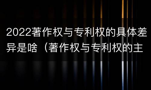 2022著作权与专利权的具体差异是啥（著作权与专利权的主要区别）