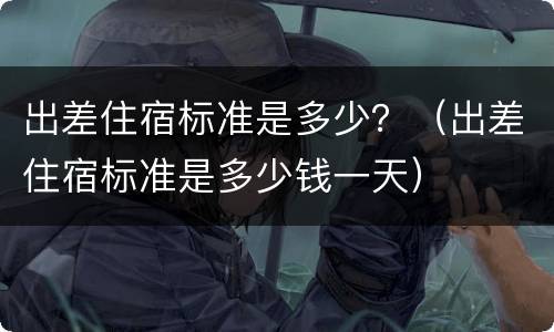 出差住宿标准是多少？（出差住宿标准是多少钱一天）