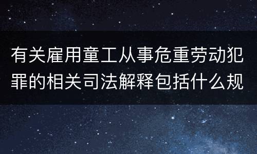 有关雇用童工从事危重劳动犯罪的相关司法解释包括什么规定