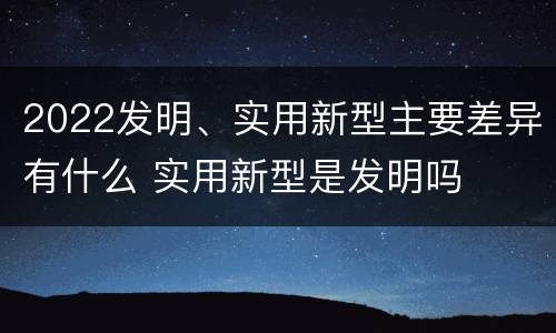 2022发明、实用新型主要差异有什么 实用新型是发明吗