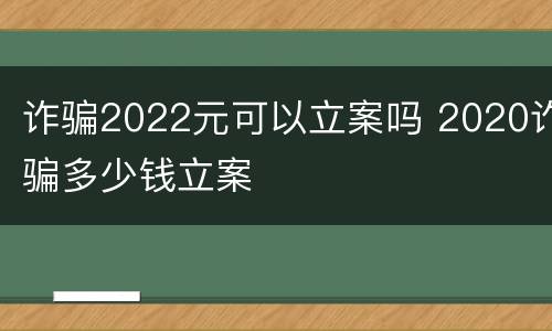 诈骗2022元可以立案吗 2020诈骗多少钱立案