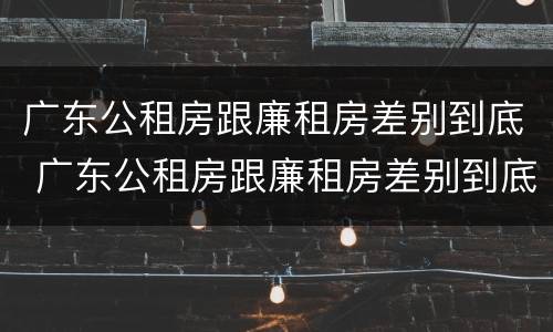 广东公租房跟廉租房差别到底 广东公租房跟廉租房差别到底多大