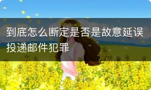 到底怎么断定是否是故意延误投递邮件犯罪