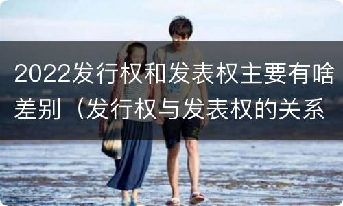2022发行权和发表权主要有啥差别（发行权与发表权的关系）