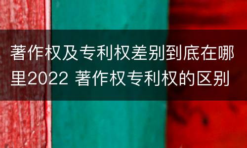 著作权及专利权差别到底在哪里2022 著作权专利权的区别