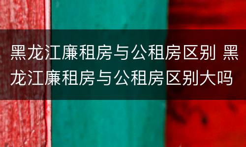 黑龙江廉租房与公租房区别 黑龙江廉租房与公租房区别大吗