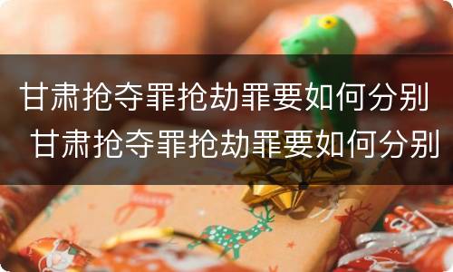 甘肃抢夺罪抢劫罪要如何分别 甘肃抢夺罪抢劫罪要如何分别认定