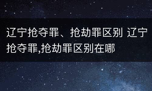 辽宁抢夺罪、抢劫罪区别 辽宁抢夺罪,抢劫罪区别在哪