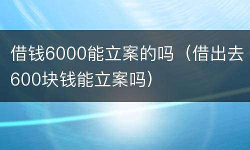 借钱6000能立案的吗（借出去600块钱能立案吗）