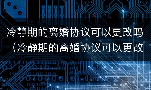 冷静期的离婚协议可以更改吗（冷静期的离婚协议可以更改吗有效吗）