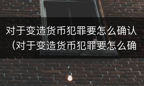 对于变造货币犯罪要怎么确认（对于变造货币犯罪要怎么确认责任）