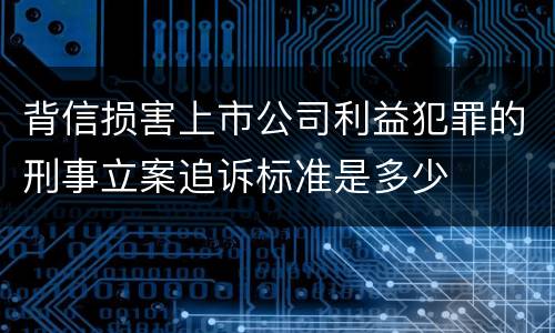 背信损害上市公司利益犯罪的刑事立案追诉标准是多少