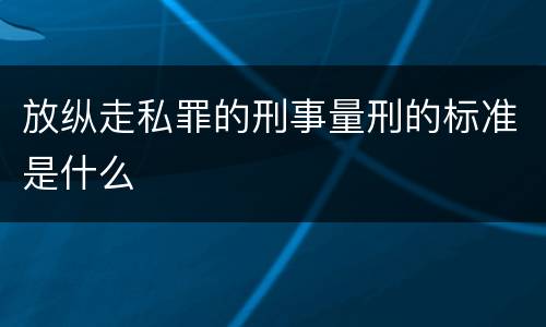 放纵走私罪的刑事量刑的标准是什么