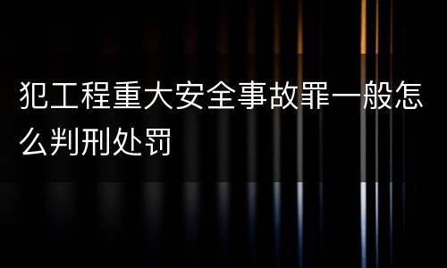 犯工程重大安全事故罪一般怎么判刑处罚