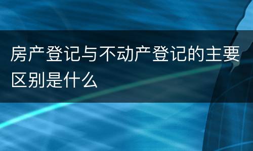 房产登记与不动产登记的主要区别是什么