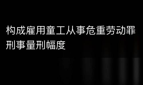 构成雇用童工从事危重劳动罪刑事量刑幅度