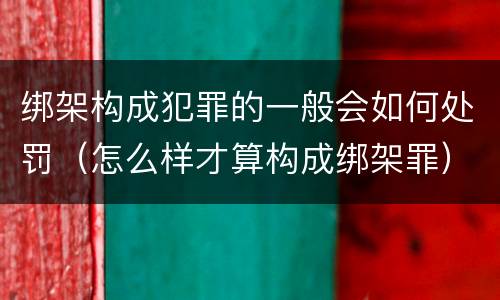 绑架构成犯罪的一般会如何处罚（怎么样才算构成绑架罪）