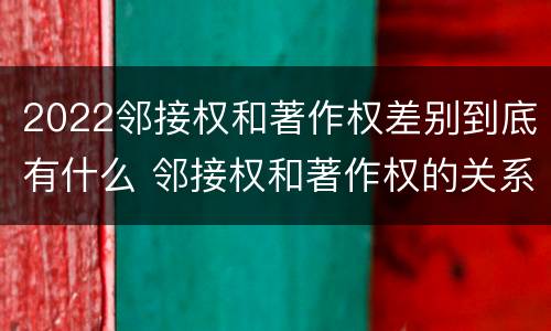 2022邻接权和著作权差别到底有什么 邻接权和著作权的关系是什么