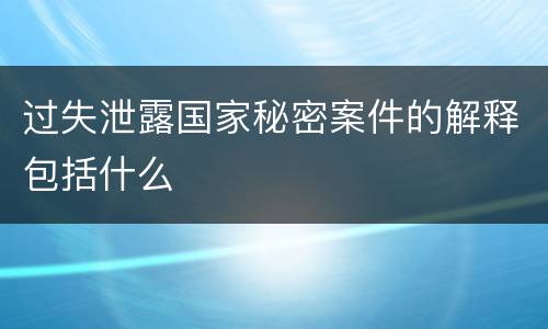 过失泄露国家秘密案件的解释包括什么