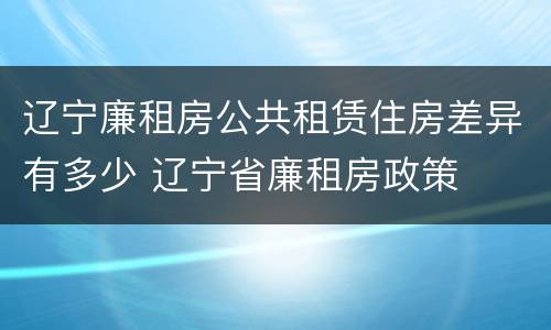 辽宁廉租房公共租赁住房差异有多少 辽宁省廉租房政策