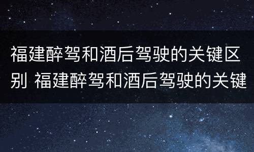 福建醉驾和酒后驾驶的关键区别 福建醉驾和酒后驾驶的关键区别是什么